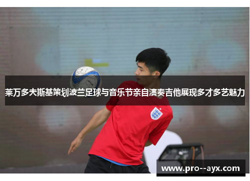 莱万多夫斯基策划波兰足球与音乐节亲自演奏吉他展现多才多艺魅力