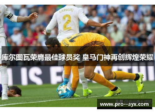 库尔图瓦荣膺最佳球员奖 皇马门神再创辉煌荣耀 库尔图瓦荣膺最佳球员奖 皇马门神再创辉煌荣耀
