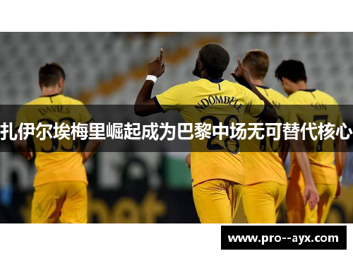 扎伊尔埃梅里崛起成为巴黎中场无可替代核心 扎伊尔埃梅里崛起成为巴黎中场无可替代核心