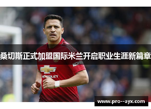 桑切斯正式加盟国际米兰开启职业生涯新篇章 桑切斯正式加盟国际米兰开启职业生涯新篇章