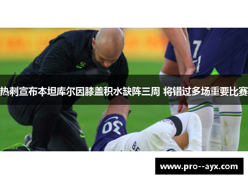 热刺宣布本坦库尔因膝盖积水缺阵三周 将错过多场重要比赛 热刺宣布本坦库尔因膝盖积水缺阵三周 将错过多场重要比赛