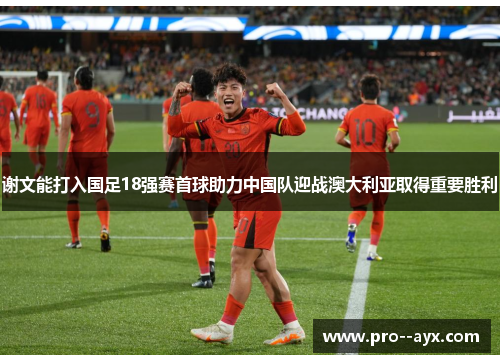 谢文能打入国足18强赛首球助力中国队迎战澳大利亚取得重要胜利 谢文能打入国足18强赛首球助力中国队迎战澳大利亚取得重要胜利