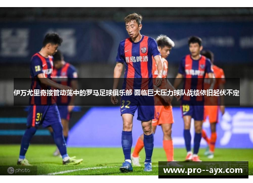 伊万尤里奇接管动荡中的罗马足球俱乐部 面临巨大压力球队战绩依旧起伏不定