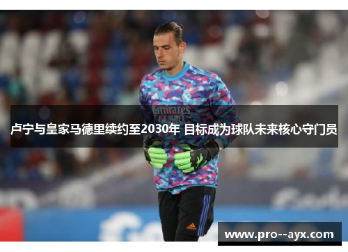 卢宁与皇家马德里续约至2030年 目标成为球队未来核心守门员 卢宁与皇家马德里续约至2030年 目标成为球队未来核心守门员