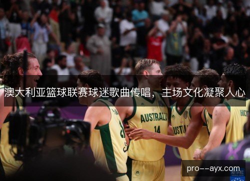 澳大利亚篮球联赛球迷歌曲传唱,主场文化凝聚人心 澳大利亚篮球联赛球迷歌曲传唱,主场文化凝聚人心