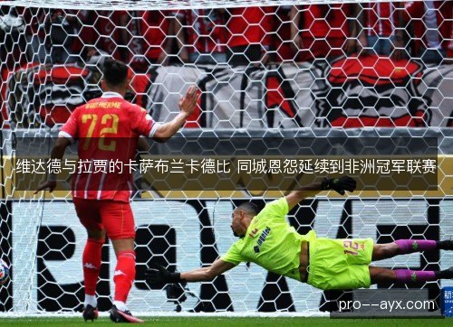 维达德与拉贾的卡萨布兰卡德比 同城恩怨延续到非洲冠军联赛